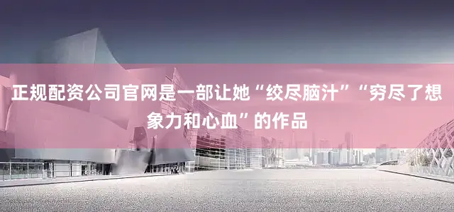 正规配资公司官网是一部让她“绞尽脑汁”“穷尽了想象力和心血”的作品
