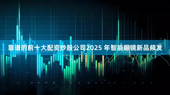 靠谱的前十大配资炒股公司2025 年智能眼镜新品频发
