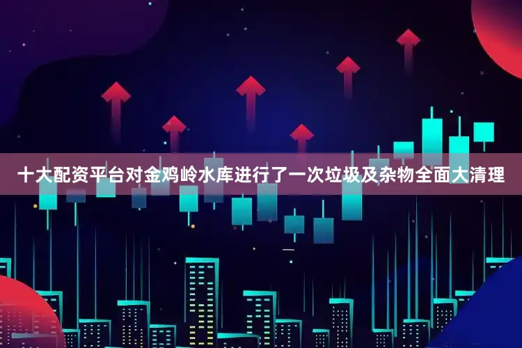十大配资平台对金鸡岭水库进行了一次垃圾及杂物全面大清理