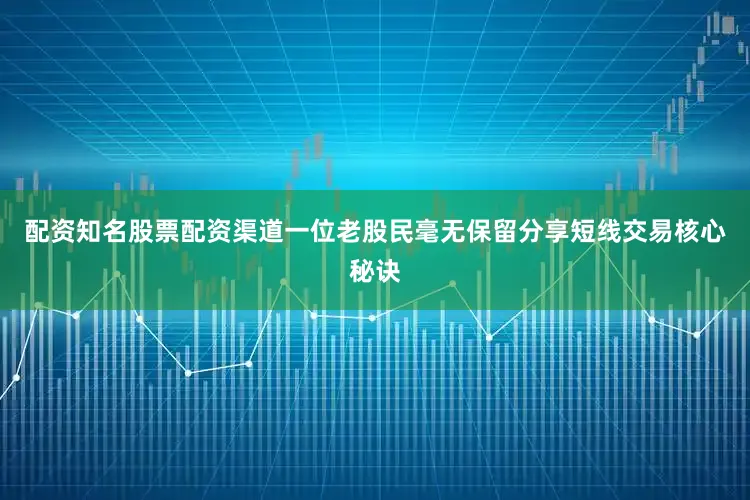 配资知名股票配资渠道一位老股民毫无保留分享短线交易核心秘诀