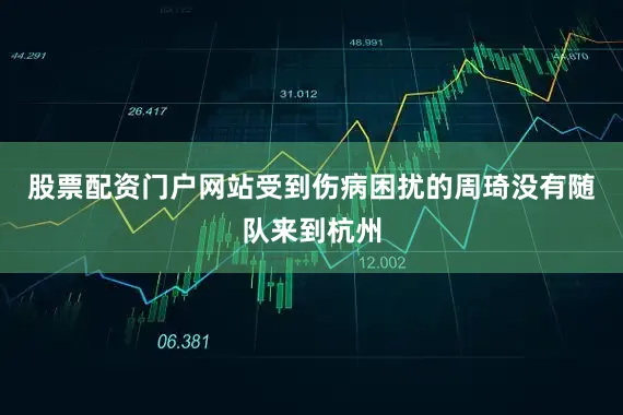股票配资门户网站受到伤病困扰的周琦没有随队来到杭州