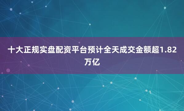十大正规实盘配资平台预计全天成交金额超1.82万亿