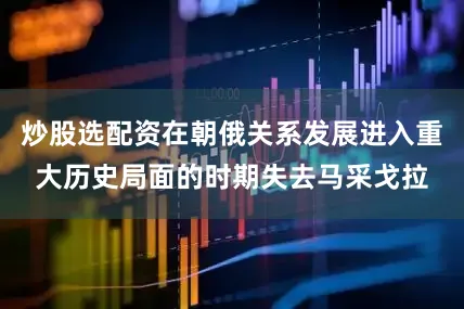 炒股选配资在朝俄关系发展进入重大历史局面的时期失去马采戈拉